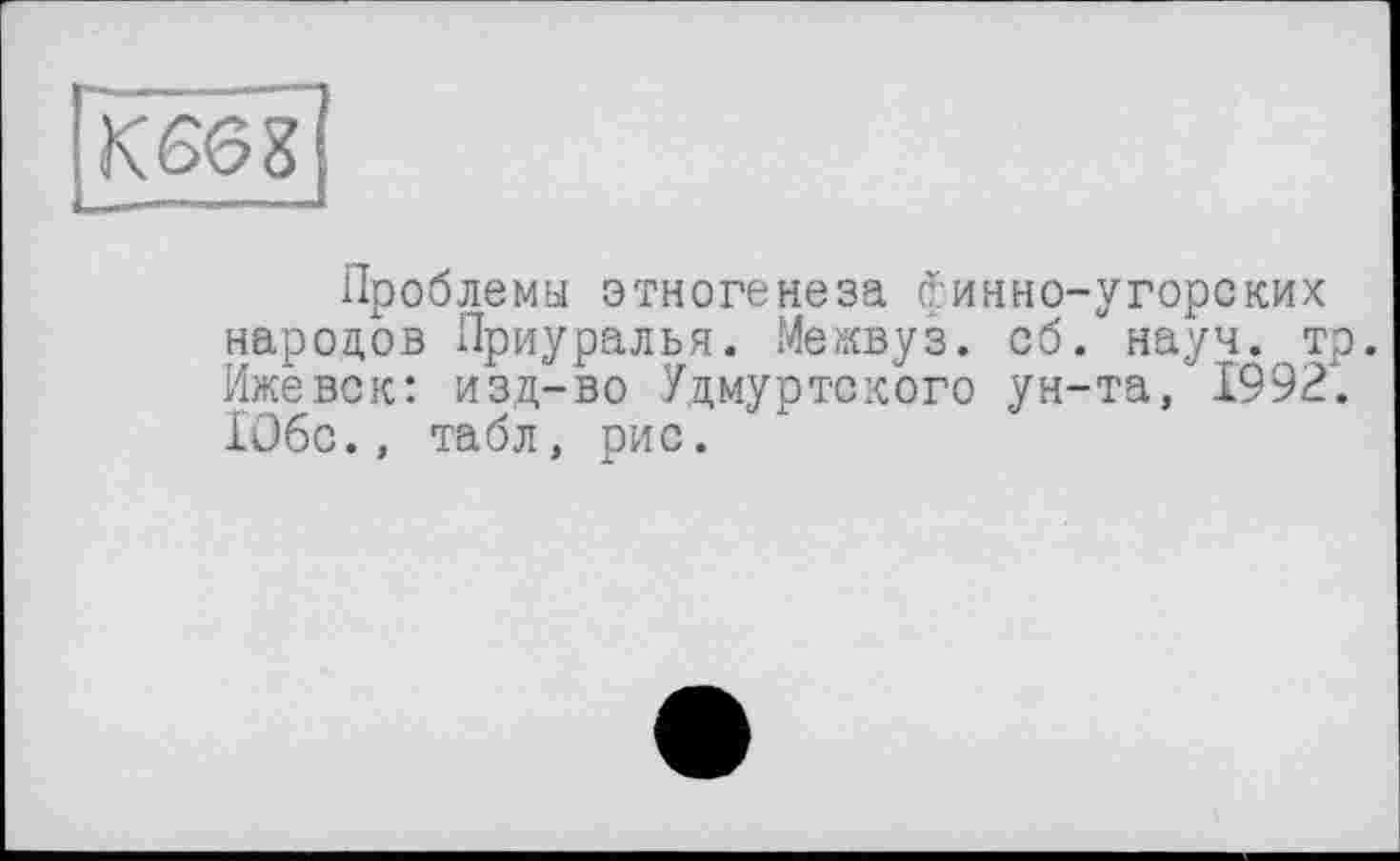 ﻿К6Є8
Проблемы этногенеза Финно-угорских народов Приуралья. Межвуз. об. науч. тр. Ижевск: изд-во Удмуртского ун-та, 1992. 1О6с., табл, рис.